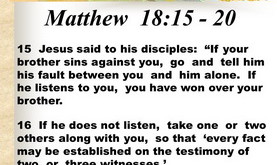 15 Jesus said to his disciples: If your brother sins against you, go and tell him his fault between you and him alone. If he listens to you, you have won over your brother. 16 If he does not listen, take one or two others along with you, so that ‘every fact may be established on the testimony of two or three witnesses.’